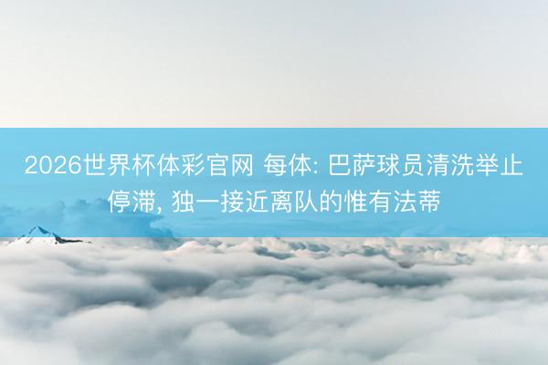 2026世界杯体彩官网 每体: 巴萨球员清洗举止停滞， 独一接近离队的惟有法蒂