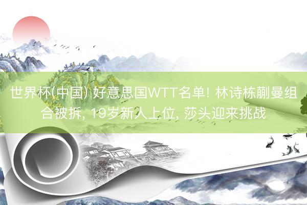 世界杯(中国) 好意思国WTT名单! 林诗栋蒯曼组合被拆， 19岁新人上位， 莎头迎来挑战